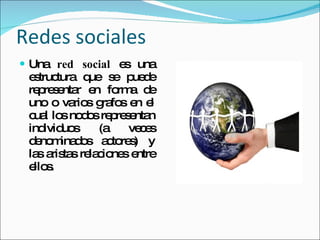 Redes sociales  Una  red social  es una estructura que se puede representar en forma de uno o varios grafos en el cual los nodos representan individuos (a veces denominados actores) y las aristas relaciones entre ellos. 