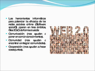 Las herramientas informáticas para potenciar la eficacia de las redes sociales online (‘software social’), operan en tres ámbitos, “las 3Cs”, de forma cruzada: Comunicación (nos ayudan a poner en común conocimientos).  Comunidad (nos ayudan a encontrar e integrar comunidades).  Cooperación (nos ayudan a hacer cosas juntos).  