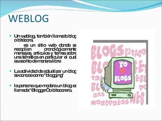 WEBLOG Un weblog, también llamado blog o bitácora,  es un sitio web donde se recopilan  cronológicamente mensajes, artículos y temas sobre una temática en particular el cual es escrito de manera libre La actividad de actualizar un blog se conoce como "blogging"  la persona que modera un blog es llamada "Blogger“ o bitacorero .  