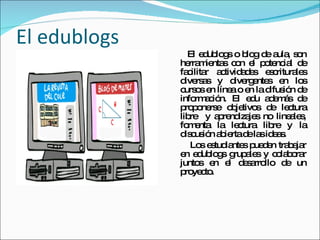 El edublogs El edublogs o blog de aula, son herramientas con el potencial de facilitar actividades escriturales diversas y divergentes en los cursos en línea o en la difusión de información. El edu además de proponerse objetivos de lectura libre  y aprendizajes no lineales, fomenta la lectura libre y la discusión abierta de las ideas. Los estudiantes pueden trabajar en edublogs grupales y colaborar juntos en el desarrollo de un proyecto.  