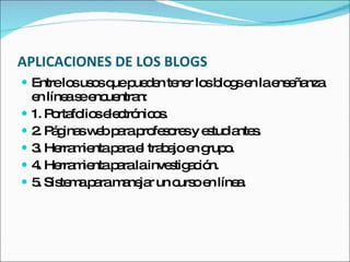 APLICACIONES DE LOS BLOGS Entre los usos que pueden tener los blogs en la enseñanza en línea se encuentran:  1. Portafolios electrónicos.  2. Páginas web para profesores y estudiantes.  3. Herramienta para el trabajo en grupo.  4. Herramienta para la investigación.  5. Sistema para manejar un curso en línea.  