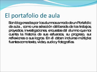 El portafolio de aula Son blog creados por los alumnos a modo de un Portafolio de aula , como una selección deliberada de los trabajos, proyectos, investigaciones, encuestas del alumno que nos cuenta la historia de sus esfuerzos, su progreso, sus reflexiones o sus logros. En él deben incluirse múltiples fuentes como texto, vídeo, audio y fotografías.  