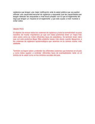 vigilancia que tengan una mejor notificación ante la salud pública que se puedan
reforzar una capacidad nacional de vigilancia y respuesta que las capacidades que
tengan detectar las respuestas a nivel local cumplan con lo que el reglamento les
diga que tengan un impacto en el reglamento y que esto ayuda a nivel mundial a
evitar estos
OBJECTIVO
El objetivo de revisar todos los sistemas de vigilancia y toda la normatividad es para
nosotros de mucha importancia ya que con estos podremos tener un mapa más
claro sobre cómo se miden diferentes tipos de estadística. Es también tener claro
que con esto podemos llegar Más adelante bases más claras cuando lleguemos a
los sistemas de vigilancia epidemiológico que veremos en la carrera mucho más
adelante.
También es lograr saber y entender los diferentes sistemas que tenemos en el país
y como éstos ayudan a controlar diferentes tipos de eventualidades tanto en el
ámbito de la salud como en los ámbitos sociales del país.
 
