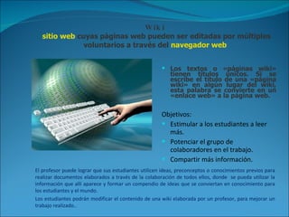 Wiki  sitio web  cuyas páginas web pueden ser editadas por múltiples voluntarios a través del  navegador web   Los textos o «páginas wiki» tienen títulos únicos. Si se escribe el título de una «página wiki» en algún lugar del wiki, esta palabra se convierte en un «enlace web» a la página web. Objetivos: Estimular a los estudiantes a leer más. Potenciar el grupo de colaboradores en el trabajo. Compartir más información. El profesor puede lograr que sus estudiantes utilicen ideas, preconceptos o conocimientos previos para realizar documentos elaborados a través de la colaboración de todos ellos, donde  se pueda utilizar la información que allí aparece y formar un compendio de ideas que se conviertan en conocimiento para los estudiantes y el mundo.  Los estudiantes podrán modificar el contenido de una wiki elaborada por un profesor, para mejorar un trabajo realizado..  