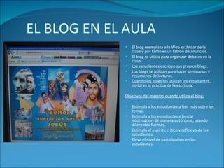 EL BLOG EN EL AULA El blog reemplaza a la Web estándar de la clase y por tanto es un tablón de anuncios. El blog se utiliza para organizar debates en la clase. Los estudiantes escriben sus propios blogs. Los blogs se utilizan para hacer seminarios y resúmenes de lecturas. Cuando los blogs los utilizan los estudiantes, mejoran la práctica de la escritura. Objetivos del maestro cuando utiliza el blog: Estimula a los estudiantes a leer más sobre los temas. Estimula a los estudiantes a buscar información de manera autónoma, usando diferentes fuentes. Estimula el espíritu crítico y reflexivo de los estudiantes. Eleva el nivel de participación en los estudiantes. 