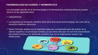 FENOMENOLOGIA DE HUSSERL Y HERMENÉUTICA
Los principales aportes de la fenomenología a la hermenéutica contemporánea se pueden
resumir en las siguientes tesis.
✓ LINGÜÍSTICA
✓ La lingüística es el estudio científico tanto de la estructura de las lenguas, así como de su
evolución histórica, estructura
✓ Noam Chomsky señala que la lingüística debe ser considerada parte del ámbito de la
ciencia cognitiva o la psicología humana, ya que tiene más que ver con el funcionamiento
del cerebro humano y su desarrollo evolutivo que con la organización social o las
instituciones.
 