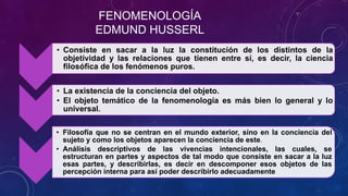 FENOMENOLOGÍA
EDMUND HUSSERL
• Consiste en sacar a la luz la constitución de los distintos de la
objetividad y las relaciones que tienen entre sí, es decir, la ciencia
filosófica de los fenómenos puros.
• La existencia de la conciencia del objeto.
• El objeto temático de la fenomenología es más bien lo general y lo
universal.
• Filosofía que no se centran en el mundo exterior, sino en la conciencia del
sujeto y como los objetos aparecen la conciencia de este.
• Análisis descriptivos de las vivencias intencionales, las cuales, se
estructuran en partes y aspectos de tal modo que consiste en sacar a la luz
esas partes, y describirlas, es decir en descomponer esos objetos de las
percepción interna para así poder describirlo adecuadamente
 