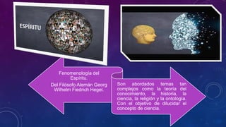 Fenomenología del
Espíritu.
Del Filósofo Alemán Georg
Wilhelm Fiedrich Hegel.
Son abordados temas tan
complejos como la teoría del
conocimiento, la historia, la
ciencia, la religión y la ontología.
Con el objetivo de dilucidar el
concepto de ciencia.
 