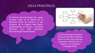IDEAS PRINCIPALES
El término fenomenología fue usado
muchas veces en la historia de la
filosofías antes de Husserl, el uso
moderno de la palabra está ligado
explícitamente al mundo y proyecto
filosófico que este denomino
fenomenología trascendental.
La fenomenología asume la
tarea de describir el sentido
que el mundo tiene para las
personas, partiendo de un
método y un programa
investigaciones.
 