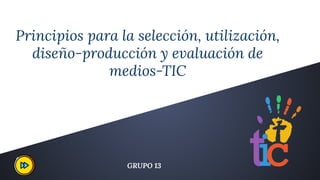 Principios para la selección, utilización,
diseño-producción y evaluación de
medios-TIC
GRUPO 13
 