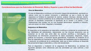 Lineamientos para la Estrategia de Nivelación Formativa
Consideraciones para los Subniveles de Elemental, Media y Superior y para el Nivel de Bachillerato
Área de Matemática
El área de Matemática contribuye a la formación integral del estudiantado, aportando en
valores como son la justicia, innovación y solidaridad, ya que a través de esta
asignatura se fortalece la capacidad de razonar, analizar, discrepar, abstraer, decidir,
sistematizar y resolver problemas de la cotidianidad. El desarrollo de estas destrezas le
permite al estudiante comprender el significado de la verdad y la justicia, y qué
implicaciones trae consigo vivir en una sociedad democrática, equitativa e inclusiva,
para así actuar con ética, integridad y honestidad.
Asignatura de Matemática
El diagnóstico en la asignatura de matemática contribuye a evidenciar la comprensión de
las habilidades del estudiantado, relacionadas con las diversas situaciones que se
presentan en la vida real, entre ellas los avances científicos y tecnológicos, la
interpretación de información proveniente de datos procesados, diagramas, mapas,
gráficas de funciones, y reconocer figuras geométricas. Finalmente, la nivelación en el
área de matemática es importante en tanto fortalece las habilidades para la interpretación
y resolución de problemas de la cotidianidad, dado que el área contribuye al desarrollo
del pensamiento lógico-matemático y crítico del estudiantado.
Para el diagnóstico y nivelación de la asignatura de Matemática, se plantean los
siguientes ejemplos como referencias para las actividades por cada subnivel y nivel
educativo.
 