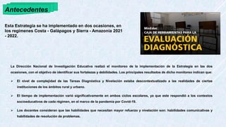 Antecedentes
La Dirección Nacional de Investigación Educativa realizó el monitoreo de la implementación de la Estrategia en las dos
ocasiones, con el objetivo de identificar sus fortalezas y debilidades. Los principales resultados de dicho monitoreo indican que:
 El nivel de complejidad de las Tareas Diagnóstica y Nivelación estaba descontextualizado a las realidades de ciertas
instituciones de los ámbitos rural y urbano.
 El tiempo de implementación varió significativamente en ambos ciclos escolares, ya que este respondió a los contextos
socioeducativos de cada régimen, en el marco de la pandemia por Covid-19.
 Los docentes consideran que las habilidades que necesitan mayor refuerzo y nivelación son: habilidades comunicativas y
habilidades de resolución de problemas.
Esta Estrategia se ha implementado en dos ocasiones, en
los regímenes Costa - Galápagos y Sierra - Amazonía 2021
- 2022.
 