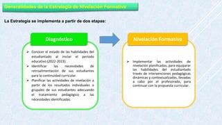 Generalidades de la Estrategia de Nivelación Formativa
La Estrategia se implementa a partir de dos etapas:
 Conocer el estado de las habilidades del
estudiantado al iniciar el periodo
educativo (2022-2023).
 Identificar las necesidades de
retroalimentación de sus estudiantes
para la continuidad curricular.
 Planificar las actividades de nivelación a
partir de los resultados individuales o
grupales de sus estudiantes adecuando
el tratamiento pedagógico a las
necesidades identificadas.
Diagnóstico
 Implementar las actividades de
nivelación planificadas, para equiparar
las habilidades del estudiantado
través de intervenciones pedagógicas
dinámicas y contextualizadas, llevadas
a cabo por el profesorado, para
continuar con la propuesta curricular.
Nivelación Formativa
 