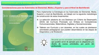 Lineamientos para la Estrategia de Nivelación Formativa
Consideraciones para los Subniveles de Elemental, Media y Superior y para el Nivel de Bachillerato
Para implementar la Estrategia en los Subniveles de Elemental, Media,
Superior y nivel de Bachillerato, se trabajó con la siguiente metodología
de construcción de estos lineamientos:
 La selección aleatoria de una Destreza con Criterio de Desempeño
(DCD) del Currículo Priorizado con Énfasis en Competencias
Comunicacionales, Matemáticas, Digitales y Socioemocionales
 Talleres con Currículo y con docentes, en los cuales se plantearon
actividades pedagógicas que pueden desarrollarse en las etapas de
Diagnóstico y de Nivelación.
Recuerda que las actividades planteadas son sugerencias
que pueden servir de ejemplo para la adaptación y/o
diseño de nuevas actividades, por parte del
profesorado
 