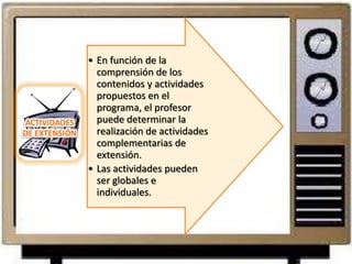 • En función de la
                 comprensión de los
                 contenidos y actividades
                 propuestos en el
                 programa, el profesor
ACTIVIDADES      puede determinar la
DE EXTENSIÓN     realización de actividades
                 complementarias de
                 extensión.
               • Las actividades pueden
                 ser globales e
                 individuales.
 