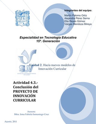 Asesora:Mtra. Irma Fabiola Samaniego Cruz<br />Integrantes del equipo:  Martín Palomo OrtízAlejandra Pérez SernaElia Reyes GómezVargas Mendoza Mireya85090-82550<br />Especialidad en Tecnología Educativa<br />15ª. Generación<br />Agosto, 2011Actividad 4.3.- Conclusión del PROYECTO DE INNOVACIÓN CURRICULARUnidad 2. Hacia nuevos modelos de Innovación Curricular147574345948<br />Nombre del ProyectoAmbiente Virtual de Aprendizaje: quot;
Español para todosquot;
2. Etapa de análisis2.1 Importancia del proyectoHoy en día, el uso de las Nuevas Tecnologías de la Información y Comunicación (TIC´s) han revolucionado a la sociedad, reduciendo las brechas de comunicación y marcando una diferencia antagónica entre los usuarios y no usuarios, generando así una diferenciación importante en el uso de las mismas;  la educación no es una excepción, hoy se busca dar respuesta a la demanda  educativa en los distintos niveles educativos a través de la educación a distancia, buscando con ello determinar el uso correcto de la TIC´s en los procesos de aprendizaje en cada uno de los distintos niveles escolares en donde se instrumente dicha  herramienta.  El presente proyecto busca aprovechar las posibilidades y alcances que nos ofrecen los recursos tecnológicos, para fortalecer a los alumnos en la comprensión y utilización de nuestro idioma, garantizando su correcta aplicación en el futuro desarrollo del alumno.El uso correcto del lenguaje es de gran importancia para establecer una correcta comunicación con nuestros semejantes, en estos últimos tiempos, se han creado y utilizado con mayor frecuencia nuevas formas de expresión como lo es la utilización de modismos y regionalismos, así también de escritura gracias al surgimiento y utilización de nuevas tecnologías, como los teléfonos celulares con el beneficio de uso de mensajes de texto. Por lo anterior el léxico y la ortografía han sufrido una transformación y adecuación a las necesidades y limitantes que presentan las nuevas tecnologías, razón por la cual cobra importancia el presente proyecto, para fortalecer el aprendizaje de nuestro idioma Español y el uso correcto del mismo.El proyecto está dirigido a los alumnos de primer grado de Secundaria.  Consideramos que a partir de este grado, pueden reforzar sus conocimientos de Español, principalmente la ortografía y gramática, fomentando y creando en ellos, una efectiva cultura gramatical y un correcto lenguaje escrito, que les servirá de base y preparación para enfrentarse al siguiente nivel educativo y sobre todo para dar continuidad a su formación profesional y personal.Nuestro proyecto se enfocara en la utilización y beneficios que proporciona el “B-learning (Blended learning)”, modalidad que combina la formación presencial y la formación on-line, pretendiendo combinar las actividades del salón de clases con prácticas utilizando de apoyo las Tecnologías de Información y Comunicación (TIC), para reforzar el proceso de aprendizaje del Español, mediante la creación de un ambiente virtual de aprendizaje llamado quot;
Español para todosquot;
. 2.2 Características de la población y el contexto.El proyecto se implementará para los grupos que integran el primer grado de  La Escuela Secundaria “Octavio Paz” y que cursan la asignatura de “Español I”. Ésta institución se encuentra situada en la zona centro de la Ciudad de Tepeji del Rio, Hgo., es una secundaria pública con una población estudiantil aproximada de 600 alumnos. Alberga a 4 grupos de primer grado, de aproximadamente 200 alumnos en este nivel.La plantilla de profesores que imparten la materia de “Español I” es de 3 profesores. Cuentan con 1 persona encargada del departamento de informática y 3 profesores de tiempo completo que imparten la materia de Informática, quienes son la base para la creación del ambiente virtual de aprendizaje.La infraestructura es esencial para el buen funcionamiento de todo organismo, la Escuela Secundaria “Octavio Paz” cuenta con instalaciones funcionales que permiten el desarrollo de habilidades, las cuales consisten en: 12 aulas perfectamente acondicionadas, laboratorio de química, biblioteca, espacio para actividades deportivas, área de cafetería, una sala audiovisual y 1 centro de cómputo con capacidad para 51 personas con acceso a internet a través de un sistema satelital con ancho de banda de 5 MB; que estará disponible para docentes y alumnos, que no cuenten con acceso a una computadora y con servicio de Internet fuera de la institución educativa.Para caracterizar a la población estudiantil, describiremos primeramente que el municipio de Tepeji cuenta con una extensa zona industrial, posicionándose empresas textiles y maquiladoras principalmente además de una fructífera zona comercial, por lo tanto, la mayoría de las personas económicamente activas de esta entidad se emplean como obreros o comerciantes, además es usual que en el núcleo familiar tanto el padre como la madre trabajen fuera de casa y es en este contexto que nuestros alumnos se desarrollan y conviven. Los grupos que ingresan a primer año de educación secundaria están conformados en promedio por 50 alumnos cada grupo, en su mayoría provenientes de las escuelas primarias cercanas. La edad de los estudiantes de este grado oscila entre los 12 y 13 años, una etapa entre la niñez y la adolescencia, con características particulares, pues lo mismo se observa a alumnos responsables, activos, seguros de sí, con objetivos positivos, con sólidas relaciones familiares, como a estudiantes inquietos, inseguros o inestables. Sin embargo, todos tienen una característica común, son parte de la Generación Net, es decir, nacieron y están creciendo con las nuevas tecnologías como parte esencial de su vida social y educativa. Aún así, no todos los estudiantes tienen acceso a la tecnología fuera de la escuela, hecho que puede representar una limitante del proyecto, sin embargo, la institución cuenta con un laboratorio de cómputo a disposición tanto de docentes como alumnos, para que puedan complementar su aprendizaje accediendo al ambiente virtual de aprendizaje en horarios fuera de clase. 2.3 Necesidades formativas.Como nuestro proyecto empleará la utilización de un ambiente virtual de aprendizaje, esta  innovación, generará de manera inicial un proceso de formación y capacitación para los docentes en el uso de la computadora y las herramientas necesarias para el diseño del entorno virtual de aprendizaje, así como en aspectos metodológicos que les aporten bases para generar ejercicios, videos, lecturas, o algún otro material que sirva de apoyo a los estudiantes; lo anterior, para propiciar que los docentes adquieran los fundamentos técnicos, metodológicos y capacidades que les permitan desarrollar e innovar el currículo y conjugar las nuevas tecnologías con el aprendizaje presencial ampliando las posibilidades de promover aprendizajes efectivos.La capacitación de los docentes es un aspecto fundamental, en la implementación y utilización de este proyecto, además, serán ellos los principales motivadores e incentivadores del alumnado para hacer uso de las herramientas y materiales de apoyo que estarán a su disposición, inyectándoles seguridad y proyectándolos en el tema, buscando que el aprendizaje sea armónico, atractivo y eficiente. De igual manera, los estudiantes serán capacitados en el uso del ambiente virtual de aprendizaje, cómo acceder y conocer cada uno de los espacios que contiene, así como las actividades y prácticas propuestas por los docentes. Podrán aportar ideas de mejoramiento y temas de interés sobre la materia de “Español 1”, así como evaluar el funcionamiento del ambiente virtual de aprendizaje y el contenido del mismo. Lo anterior, permitirá generar mecanismos de detección y corrección de fallas y mantener el ambiente virtual de aprendizaje dinámico y atractivo para su uso. Cabe recalcar que los alumnos, son integrantes de la Generación Net, por lo cual, su adherencia y participación ante este nuevo ambiente virtual de aprendizaje, despertara en ellos la voluntad de participar y ser activos en la utilización de las herramientas que nos proporcionara dicho ambiente de aprendizaje y su capacitación será más sencilla, rápida y fácil. 2.4 Alcances y limitaciones El alcance de nuestro proyecto de manera inicial, se implementará a los alumnos de primer grado de secundaria que cursen la materia de Español “1”, se implementará de primer instancia al grupo 1 “A” y considerando tres fases de arranque del ambiente virtual de aprendizaje, con el fin de analizar, evaluar y mejorar las primeras definiciones y materiales concebidos para familiarizarse con este nuevo ambiente de trabajo.Limitantes: “La brecha digital”, ya que no todos los alumnos tienen acceso al uso de tecnologías fuera de la escuela, ésta, se considero dentro de este proyecto, con el acceso al  laboratorio de cómputo fuera del horario de clase y la capacidad de nuestro laboratorio de cómputo, en el sentido de que estamos pretendiendo que la gran mayoría de nuestros alumnos cuente con la posibilidad de tener un equipo de cómputo y servicio de internet fuera de la escuela.3. Etapa de diseño3.1 Fundamentación de la innovación que se quiere lograrLa propuesta de innovación curricular parte del hecho llevar el aula más allá de los límites de la escuela, proponer un entorno abierto de aprendizaje en donde los alumnos tengan la oportunidad de realizar proyectos y actividades constructivas de forma individual y grupal en los que manipulan, interpretan e investigan, vinculando las actividades constructivo-cognitivas para obtener aprendizajes y destrezas significativas.  Las posibilidades de las TIC en educación se sustentan en los siguientes aspectos: la conceptualización de las tecnologías como herramientas psicológicas, la creación de entornos de aprendizaje que posibilitan la ampliación de las capacidades cognitivas y la importancia de la interacción con otros para la construcción conjunta de saberes.Por otro lado, Ausubel, manifiesta que la interrelación entre profesor y alumno no construye el conocimiento, creando el aforismo “Que todo lo que se enseña a un niño se le impide descubrirlo”, lo que significa que a un individuo tenemos que dejarlo que autónomamente descubra lo que le rodea. Ahora bien, tomando en cuenta el currículum en la asignatura de Español vigente hemos de mencionar que: Los programas de Español 2006 son resultado de un largo proceso en el que participaron los equipos técnicos de la Secretaría de Educación Pública, con el apoyo de investigadores de distintas instituciones y numerosos actores del sistema educativo nacional. Durante el proceso se discutieron aspectos como el lenguaje como práctica social y la fundamentación del currículo en la Reforma Integral de la Educación Secundaria.Los temas de reflexión de la lectura ocupan un espacio primordial en los programas de estudio de Español, es por eso que la propuesta curricular del 2006 contempla aspectos como: desarrollar los contenidos mediante proyectos didácticos, incluir temas de otras asignaturas, tomar en cuenta la diversidad lingüística del país, propiciar la integración de los alumnos en diferentes contextos sociales, incluir el trabajo de análisis sobre los mensajes que difunden los diferentes medios, así como proponer distintas modalidades de lectura. Por lo anterior, la presente propuesta se ubica en el socio constructivismo basado en estrategias de enseñanza experiencial, donde el alumno aprenderá creando o expresando algo que represente su conocimiento, esto, aprovechando los beneficios en cuanto a recursos y situaciones educativas que nos brinda un ambiente B-learning, en el cual se aprovecharan los materiales existentes en internet, aumentando el interés de los alumnos, promoviendo el pensamiento crítico, la comunicación, la interacción, favoreciendo la adquisición de destrezas sociales y autodescubrimiento, estimulando el uso del lenguaje, mejorando el logro académico y la autoestima.3.2 Formulación de objetivos de aprendizajeObjetivo general:Aplicar la modalidad b-learning para fortalecer en los alumnos de secundaria las formas de comunicación escrita y verbal propias e idóneas a través del diálogo, lectura, aprendizaje compartido, responsabilidad y compromiso, conjugando el currículo mediado por TIC.Concientizar sobre la importancia y relevancia de cimentar una cultura gramatical y un correcto lenguaje escrito, que les permitirá a los alumnos consolidar su formación profesional y personal.Objetivos específicos:Crear actividades que promuevan el desarrollo de competencias para que el alumno se exprese con claridad en forma oral y escrita.Reforzar valores y actitudes a favor de la lectura y correcta escritura a través del uso de las TIC’s aumentando el acervo cultural de los alumnos que les permita expresarse adecuadamente en su contexto y enfrentarse a los siguientes niveles educativos.Seleccionar textos con un grado menor de comprensión y análisis, para fomentar la lectura comprensiva y analítica, así como el interés y hábito por la lectura.Desarrollar el sentido crítico y analítico del alumno través de los procesos de autoevaluación y coevaluación.3.3 Unidades de aprendizaje o módulos de trabajoDescripción de la unidad didácticaMediante la creación del entorno virtual de aprendizaje “Español para todos” se busca reforzar el aprendizaje que los alumnos de primer grado de secundaria adquieren en el aula, con actividades y ejercicios desarrollados por los docentes y puestos a disposición de los alumnos a través del entorno virtual de aprendizaje. Con el propósito de que los alumnos desarrollen habilidades para buscar, seleccionar, acceder, manejar, integrar y evaluar información, así como construir nuevos conocimientos a partir de textos electrónicos y diversos ejercicios y actividades, para fomentar en los alumnos la mejora del uso de la ortografía, habilidades de redacción y expresión, el gusto por la lectura, leer por aprender. ObjetivosPoner a disposición de los alumnos un ambiente virtual de aprendizaje que permita fortalecer el aprendizaje que obtienen en el aula.Mediante el desarrollo de actividades y ejercicios enfocados al aprendizaje de la materia de español, identificar las debilidades que los estudiantes tienen en el aprendizaje de contenidos.Propiciar en los educandos habilidades de búsqueda y selección de información.Promover lecturas críticas y analíticas en los educandos.Favorecer el aprendizaje autónomo y colaborativo de los estudiantes.Fomentar en los alumnos, valores como el respeto y la tolerancia hacia sus compañeros.Contenidos de aprendizajeEl programa de estudio de la materia de español para primer grado de secundaria, consta de 5 bloques, motivo por el cual el ambiente virtual de aprendizaje constará de 5 módulos que estarán compuestos por actividades que complementarán el aprendizaje de los temas expuestos en clase.Mediante el ambiente virtual de aprendizaje los alumnos realizarán distintos prácticas tanto individuales como colaborativas, para reforzar los conocimientos adquiridos en el aula. Los alumnos desarrollarán habilidades de búsqueda y selección de información, así como la realización de lecturas analíticas en donde puedan identificar la idea principal del texto y posteriormente generar sus propios textos, actividades que les permitirán mejorar su ortografía, así como habilidades de expresión y redacción.  Generará productos propios, que compartirá con el resto de sus compañeros, permitiendo la retroalimentación y enriquecimientos de las actividades. El docente estará al pendiente de la evolución de los estudiantes, así como de los detalles que se presenten, lo cual le permitirá generar e incluir nuevas actividades.Secuencia de actividades“…Para aprender a leer y a escribir, los alumnos tienen que participar en actividades diversas en lectura y escritura, con finalidades, interlocutores y ámbitos de interacción diversos. Pero para aprender la complejidad de los usos escritos, tiene que haber actividades de enseñanza y aprendizaje que prevean que hay conocimientos específicos relacionados con las particularidades de los géneros escritos que habrá que enseñar para que puedan ser aprendidos. Mirado desde la otra perspectiva, también habría que decir que las actividades de enseñanza por sí mismas, sin ofrecer a los alumnos oportunidades para escribir en situaciones diferentes, no serían suficientes para aprender a escribir textos que deben responder a la complejidad de los contextos interactivos. Se plantea, pues, la necesidad de relacionar la práctica con la reflexión”. Ana Camps, 2000.Los contenidos del ambiente virtual de aprendizaje serán puestos a disposición de los alumnos, de acuerdo al avance programático en el aula. Por lo que cada actividad propuesta será complemento de los contenidos tratados en clase.Selección de textos para incorporarse al ambiente virtual de aprendizaje “Español para Todos”Búsqueda y selección de textos.Incorporación de textos al ambiente virtual de aprendizaje “Español para Todos”Agrupación de textos de acuerdo al nivel educativo.Ordenación de los textos de acuerdo al nivel de progresión esperada en la lectura de los mismos.Alta de los textos de acuerdo a la estructura planeada por nivel educativo y nivel de progresión.Capacitación del alumnado en el acceso y obtención de los textos para lectura.Inducción sobre el ambiente virtual de aprendizaje “Español para Todos”.Navegación sobre las diferentes opciones sobre las cuales el alumno podrá hacer uso al estar dentro del ambiente virtual de aprendizaje “Español para todos”.Operaciones que se pueden realizar con los textos a los cuales podrá acceder el alumno.Diferentes formas de visualizar los textos.Sugerencias de lectura y comprensión de los textos.Descargar textos.Impresión de textos.Inducción sobre técnicas para analizar y comprender textos.Generar competencia lectora cognitiva¿Para qué leer? ¿Qué leer? ¿Cómo leer? Conceptualización y entendimiento de la narrativa.Conceptualización y entendimiento de la lírica.Técnicas para incrementar el poder de atención y concentración.Pre-lectura o lectura exploratoria.Subrayado.El esquema.Reglas mnemotécnicas.Enfoque interactivo con lo que se pretende que el alumno interactúe con el texto para construir su propio sentido del mismo. Búsqueda y selección de información a través de la web.Páginas de motores de búsqueda de información.Detección de páginas con información útil para el alumno. Capacitación al alumno sobre diferentes herramientas de cómputo, sobre las cuales podrá ir generando su propio estudio, análisis y recopilación de información para la generación de conocimiento.Blogs.Wikis.Estrategias didácticasPara la definición de las estrategias didácticas emplearemos los tipos definidos por Frida Díaz Barriga y Gerardo Hernández Rojas, que ubican los tipos de estrategias en tres grandes grupos: Estrategias de apoyo, estrategias de aprendizaje y estrategias de enseñanza.Para nuestro proyecto dentro de las estrategias de apoyo, se buscara generar un ambiente de cordialidad y confianza entre los maestros y alumnos para comenzar a incentivarlos al ingreso y participación constante dentro del ambiente virtual de aprendizaje “Español para todos”.Así mismo se realizaran pláticas con los padres de familia con el fin de que incentiven a sus hijos a leer, que les den el tiempo y espacio necesario para que puedan realizar su lectura y actividades de escritura y corrección de ortografía sin contratiempos y que les comenten lo que han leído y aprendido con el fin de generar en el alumno la conciencia de resumen y conocimiento de lo que analizaron y leyeron.Al momento de invitar la participación de los padres de familia en la evolución y comprensión de textos por parte de sus hijos, estamos promoviendo las estrategias de aprendizaje o inducidas, en donde tratamos de influir en los procesos de adquisición, almacenamiento y utilización de la información.Como parte de las estrategias de enseñanza, estamos convencidos que los docentes son los más indicados en determinar las formas y tiempos pertinentes para promover en el alumno el uso del ambiente virtual de aprendizaje “Español para todos”, para la realización de las actividades de lectura, comprensión de textos y realización de ejercicios y actividades complementarias en donde se trabajaran aspectos de gramática y ortografía. Cabe mencionar que gran parte del material de lectura previamente ya fue seleccionado y organizado para su aplicación. Organización del espacio y tiempoEl espacio para las lecturas y ejercicios de comprensión y análisis de los textos se realizara en el aula de clase y en el hogar de cada individuo. Para el caso de los alumnos que no cuenten con la posibilidad de internet en su casa, se tendrá disponibilidad del centro de cómputo para la realización de estas actividades.La materia de español 1 está compuesta de 40 sesiones, en las cuales se plantea la lectura de 20 textos, por lo cual, los maestros deberán de promover en sus alumnos el trabajo de lectura tanto en clase como dentro del entorno virtual de aprendizaje, así como la entrega de análisis y resúmenes para evaluar la comprensión de los texto leídos, de la misma manera, los ejercicios y demás actividades propuestas , se llevarán a cabo a la par del avance que se tenga en el aula, en cada sesión de acuerdo a los temas tratados, el docente le indicará a los estudiantes que actividades realizar dentro el entorno virtual de aprendizaje, actividades que se llevarán a cabo fuera del horario de clase.EvaluaciónLas actividades llevadas a cabo dentro del entorno virtual de aprendizaje se evaluarán al tiempo que se evalúan las unidades en el aula. En el caso de las lecturas, se considerarán aspectos de comprensión y análisis, así como la generación de textos propios. Mediante la realización de ejercicios y actividades complementarias, se evaluarán aspectos de gramática y ortografía, el docente podrá observar los avances que se van presentando, y que permitirán la reestructuración o implementación de nuevas actividades, que propicien la mejora del proceso de enseñanza aprendizaje.3.4 Diseño de estrategias didácticasLa estrategia principal será centralizada en la individualización de la enseñanza, a la utilización de técnicas  que se adaptan a las necesidades e intereses de los estudiantes. La utilización de estas técnicas requiere que el docente establezca una relación directa con el estudiante y asigne actividades en pro de su autorrealización y el grado de dificultad que así lo requiera.Se trabajara con materiales multimedia interactivos, que consiste en el trabajo autónomo con dichos materiales, como tutoriales, ejercicios prácticos, cuyo objetivo es la ejercitación del pensamiento crítico o del pensamiento creativo mediante métodos de análisis, ejercitación, solución de problemas o experimentación.Para comprobar la efectividad del diseño instruccional de la actividad de aprendizaje y los resultados obtenidos, se aplicara un cuestionario dirigido a los estudiantes antes y después de la intervención educativa, en donde se mostrara que mediante la interacción en un ambiente virtual de aprendizaje, los estudiantes mejoraron significativamente su aptitud para la comprensión y aprendizaje del español como materia.En el proceso de enseñanza aprendizaje es necesario implementar estrategias, teniendo en cuenta que son una guía, una serie de acciones a seguir que permiten propiciar en los alumnos un aprendizaje significativo, por lo que en el presente proyecto, una estrategia didáctica a seguir será la consecución de los siguientes pasos, con el fin de conseguir que en los alumnos se despierte y mejore el interés por la lectura, desarrollando su capacidad de aprender a leer, leer en voz alta y expresar con sus propias palabras la descripción y comprensión del texto leído.Se dará inicio con Lectura de oraciones y frases cortas mediante el método global de análisis estructural.Lectura y entonación de palabras y letras, ilustrados alusivamente.Lectura y escritura de palabras.Identificara el mensaje del texto o sentimientos que tienen expresa.Formulara preguntas del texto para detectar el propósito del tema.Identificara en un texto las ideas, causas o consecuencias de una acción.Identificara donde ocurrieron los hechos presentados.Reconocerá el uso apropiado de palabras que enlazan las ideas del texto.Propondrá e identificará el propósito, el tema principal y elegir entre los posibles encabezados.Reconocer las acciones, conductas o relaciones entre los personajes.Realizará lectura en voz alta, sin descuidar el tono de su voz, dando énfasis, emoción y sobre todo la fluidez a su lectura.Expresara en forma oral y escrita el significado de palabras, respetando las reglas ortográficas.Elaborara un cuadro sinóptico del tema en estudio, por equipo para exponerlo frente a grupo. En todas las acciones anteriores se trabajara sobre los aspectos ortográficos y gramáticos mismos que de manera automática se comenzarán a conformar y consolidar en el alumno al realizar la lectura y la comprensión de la misma.Lo anteriormente expuesto podemos analizarlo de manera independiente al revisar cada uno de los módulos que se innovarán. Módulo 1 Mi primera lectura.Búsqueda y selección de informaciónResúmenesRecursos gráficos y ortográficosMitos y leyendasInvitación a que los alumnos ingresen al ambiente virtual de aprendizaje y seleccionen una lectura de su agrado, con el fin que pueda leerlo libremente sin presiones, propiciando un clima relajado y agradable para él, por lo cual será muy importante que elija la lectura libre tomando el cuenta el tiempo necesario para estar en contacto con los materiales y actividades a realizar como leerlo en voz alta frente a grupo. En el ambiente virtual de aprendizaje el alumno realizará actividades para identificar qué tipo de texto es, así cómo realizar una lectura analítica, identificando cuál es la idea principal del texto. Así mismo, se propondrán actividades en las que el alumno pueda elegir un texto de algún tema que sea de su interés y elaborar un resumen, que le permita identificar las ideas principales, así como plasmar por escrito sus propias ideas. La búsqueda de lecturas interesantes en la red, así como la creación de un mito o leyenda, que le permita al alumno el uso de la imaginación y creatividad. Las actividades serán compartidas para que los demás compañeros y el profesor puedan visualizarlas y retroalimentarlas, y además puedan identificar y corregir errores ortográficos.Módulo 2 Textos al alcance de todosTipos de textoUso de verbos y adjetivosMi propio textoConocer los diferentes tipos de textos. En el ambiente virtual de aprendizaje, se pondrán a disposición de los alumnos, una serie de textos de distintos tipos, para que ellos puedan clasificarlos, identificar las diferencias, y que les permita crear un texto propio, que sea compartido con el resto de sus compañeros. Los textos abarcarán temas que en sus libros escolares no están incluidos, que sean actuales y de interés para los alumnos de su edad. Así mismo se incluirán actividades para reforzar el uso de los verbos, adjetivos y aspectos ortográficos.Módulo 3 Textos formales e informales.Lenguaje literalLenguaje figuradoConstruyendo significadoEn el ambiente virtual de aprendizaje el alumno tendrá acceso a varios textos tanto formales como informales para que visualicen la importancia de cada uno. Se incluirán actividades en las que los alumnos construyan sus propios textos, en base a las experiencias que viven día a día, tanto en la escuela como en casa.Módulo 4 Elementos de un texto.Los signos ortográficosPárrafos y oracionesVerso, estrofa, métrica, ritmo y rimaRecursos prosódicosGenerar conciencia en los alumnos del uso de las reglas ortográficas y desarrollar habilidades de expresión y comprensión. En el ambiente virtual de aprendizaje estarán a su disposición, actividades en las que puedan identificar las partes de un texto. Así como crear textos utilizando, los recursos prosódicos. Todas las actividades que desarrollen serán compartidas con el resto de los compañeros. La tarea del docente es dar seguimiento a cada una de las actividades que realizan sus alumnos, para identificar las debilidades y poder generar actividades que les permitan mejorar su aprendizaje.Módulo 5 Géneros de los textosActo y escenaObras dramáticasCreación de tramasSignos de puntuaciónTipos de documentosSe pondrán a disposición de los alumnos distintos tipos de documentos, como ejemplos de cartas, de manera que puedan tener un panorama más amplio el uso de los signos de puntuación, así como la estructura de algunos géneros de textos, como las obras teatrales. Mediante el entorno virtual de aprendizaje, los alumnos podrán plasmar sus dudas, así como generar sus propios productos utilizando los conocimientos adquiridos, para compartirlos con sus compañeros.En cada uno de los módulos que conforman el ambiente virtual de aprendizaje para el primer grado de secundaria en la materia de español, estarán a disposición de los alumnos, materiales teóricos que no están contenidos dentro de sus libros de texto, actividades generadas por los docentes de acuerdo a las debilidades identificadas en sus alumnos, así como espacios para que los educandos generen sus propios productos y los compartan con sus compañeros, fomentando la retroalimentación y valores como el respeto y tolerancia.<br />Bibliografía y Webgrafía:<br />Díaz Barriga, Frida & Hernández Gerardo (1999). Estrategias Docentes para un aprendizaje significativo. Consultado a través de: http://cvonline.uaeh.edu.mx/Cursos/Especialidad/TecnologiaEducativaG15/modIV_las_nt_y_la_innov_curric/unidad_4/L1_Estrategias_docentes_Aprendizaje_Significativo.pdf<br />Navarro Cendejas, José & Ramírez Anaya, Fernando (sf). Objetos de aprendizaje, Formación de autores con el modelo redes de objetos. Consultado a través de: http://cvonline.uaeh.edu.mx/Cursos/Especialidad/TecnologiaEducativaG15/modIV_las_nt_y_la_innov_curric/unidad_4/L2_Objetos%20de%20aprendizaje.pdf<br />Bartolomé, Antonio (2004). Blended Learning. Conceptos básicos. Píxel-Bit. Revista de Medios y Educación, 23, pp. 7-20. Consultado a través de:<br />http://www.lmi.ub.es/personal/bartolome/articuloshtml/04_blended_learning/documentacion/1_bartolome.pdf<br />Diana Hernández, Ana María Sandoval. Blended Learning. Ventajas y desventajas. Consultado a través de:<br />http://web.uned.ac.cr/observatoriouned/index.php/actualidad/educacion-a-distancia/100-blended-learning.html?start=2<br />Dimensión didáctica del entorno del aprendizaje, definiciones. Consultado a través de:<br />http://www.cibernarium.tamk.fi/havainnollistaminen_es/didactic_environment.htm<br />Bloom, B.S. (1956). Taxonomía de objetivos educativos. Disponible en: http://www.aulatres.net/1/curs_wq/pagines_secundaries/taxonomia_bloom.htm<br />Ausubel, D. P.; Novak, J. D. y Hanesian, H. 1983. Psicología Educativa. México: Editorial Trillas<br />Dirección General de Desarrollo Curricular, Subsecretaría de Educación Básica de la Secretaría de Educación Pública (2006). Reforma de la Educación Secundaria. Fundamentación Curricular. Español <br />López, Ledesma, Escalera (IPN), Ambientes virtuales de aprendizaje.<br />