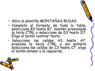 Abre la plantilla MONTAÑAS RUSAS. Completa el formato de toda la tabla, selecciona B3 hasta B7, mantén presionada la tecla CTRL y selecciona de D3 hasta D7. Elige el botón centrar texto. Selecciona las celdas A3 hasta A7, presiona la tecla CTRL y sin soltarla selecciona las celdas de C3 hasta C7, elige el botón alinear a la izquierda. 