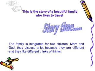 This is the story of a beautiful family who likes to travel  The family is integrated for two children, Mom and Dad, they discuss a lot because they are different and they like different thinks of thinks. Story time..... 