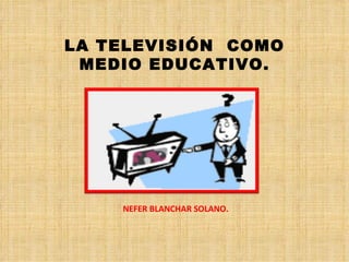 LA TELEVISIÓN COMO
 MEDIO EDUCATIVO.




    NEFER BLANCHAR SOLANO.
 