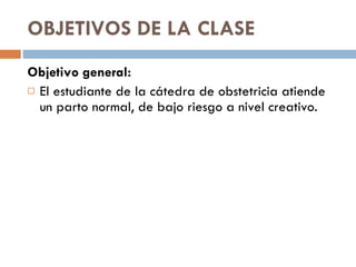 OBJETIVOS DE LA CLASE  Objetivo general: El estudiante de la cátedra de obstetricia atiende un parto normal, de bajo riesgo a nivel creativo. 