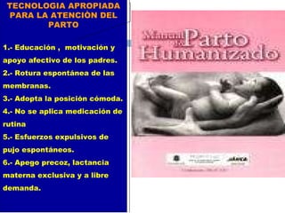 TECNOLOGIA APROPIADA PARA LA ATENCIÒN DEL PARTO 1.- Educación ,  motivación y apoyo afectivo de los padres. 2.- Rotura espontánea de las membranas. 3.- Adopta la posición cómoda. 4.- No se aplica medicación de rutina 5.- Esfuerzos expulsivos de pujo espontáneos. 6.- Apego precoz, lactancia materna exclusiva y a libre demanda. 