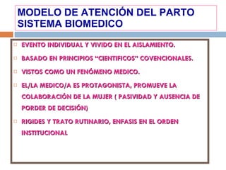 MODELO DE ATENCIÓN DEL PARTO SISTEMA BIOMEDICO EVENTO INDIVIDUAL Y VIVIDO EN EL AISLAMIENTO. BASADO EN PRINCIPIOS “CIENTIFICOS” COVENCIONALES. VISTOS COMO UN FENÓMENO MEDICO. EL/LA MEDICO/A ES PROTAGONISTA, PROMUEVE LA COLABORACIÓN DE LA MUJER ( PASIVIDAD Y AUSENCIA DE PORDER DE DECISIÓN) RIGIDES Y TRATO RUTINARIO, ENFASIS EN EL ORDEN INSTITUCIONAL 