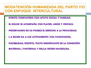 MODATENCIÓN HUMANIZADA DEL PARTO Y/O CON ENFOQUE  INTERCULTURAL EVENTO COMPARTIDO CON APOYO SOCIAL Y FAMILIAR. EL DOLOR SE ACOMPAÑA CON PLACER, AMOR Y VINCULO. PRESERVANDO EN LO POSIBLE EL DERECHO A LA PRIVACIDAD. L A MUJER DA A LUZ ACTIVAMENTE ( ROL FACILITADOR). FLEXIBILIDAD, RESPETO, TRATO DIGNIFICANTE DE LA CONDICIÓN MATERNAL / PARTERNAL Y DEL/LA RECIEN NACIDO/DA. 