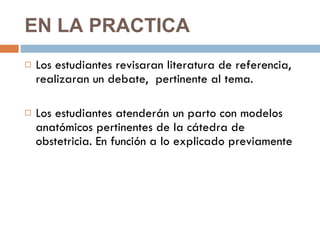 EN LA PRACTICA  Los estudiantes revisaran literatura de referencia,  realizaran un debate,  pertinente al tema.  Los estudiantes atenderán un parto con modelos anatómicos pertinentes de la cátedra de obstetricia. En función a lo explicado previamente 