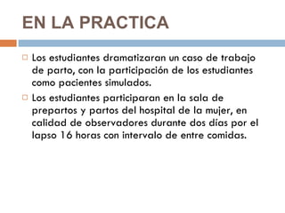 EN LA PRACTICA  Los estudiantes dramatizaran un caso de trabajo de parto, con la participación de los estudiantes como pacientes simulados.  Los estudiantes participaran en la sala de prepartos y partos del hospital de la mujer, en calidad de observadores durante dos días por el lapso 16 horas con intervalo de entre comidas.  