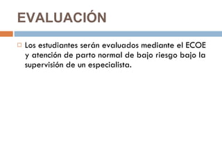 EVALUACIÓN  Los estudiantes serán evaluados mediante el ECOE y atención de parto normal de bajo riesgo bajo la supervisión de un especialista. 
