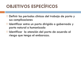 OBJETIVOS ESPECÍFICOS  Definir los periodos clínicos del trabajo de parto y sus complicaciones  Identificar entre un parto dirigido o gobernado y parto natural o humanizado  Identificar  la atención del parto de acuerdo al riesgo que tenga el embarazo. 