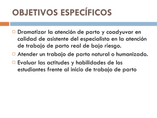 OBJETIVOS ESPECÍFICOS  Dramatizar la atención de parto y coadyuvar en calidad de asistente del especialista en la atención de trabajo de parto real de bajo riesgo.  Atender un trabajo de parto natural o humanizado. Evaluar las actitudes y habilidades de los estudiantes frente al inicio de trabajo de parto  