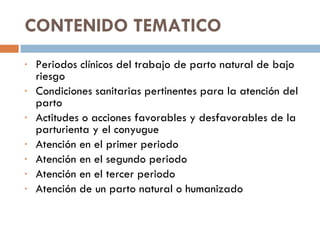 CONTENIDO TEMATICO  Periodos clínicos del trabajo de parto natural de bajo riesgo  Condiciones sanitarias pertinentes para la atención del parto  Actitudes o acciones favorables y desfavorables de la parturienta y el conyugue  Atención en el primer periodo  Atención en el segundo periodo  Atención en el tercer periodo  Atención de un parto natural o humanizado 