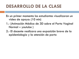 DESARROLLO DE LA CLASE  En un primer momento los estudiantes visualizaran un video de apoyo: (10 min) 1.- (Animación Médica de 3D sobre el Parto Vaginal Normal – youtube ) 2.- El docente realizara una exposición breve de la epidemiologia y la atención de parto  