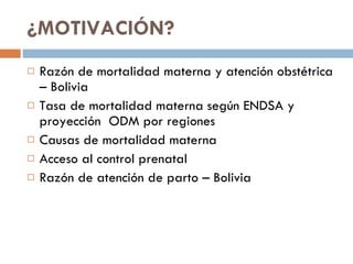 ¿MOTIVACIÓN? Razón de mortalidad materna y atención obstétrica – Bolivia Tasa de mortalidad materna según ENDSA y proyección  ODM por regiones Causas de mortalidad materna  Acceso al control prenatal Razón de atención de parto – Bolivia 