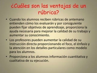 ¿Cuáles son las ventajas de un rúbrica?Cuando los alumnos reciben rúbricas de antemano entienden cómo los evaluarán y por consiguiente pueden fijar objetivos de aprendizaje, proporciona la ayuda necesaria para mejorar la calidad de su trabajo y aumentar su conocimiento. Los profesores pueden aumentar la calidad de su instrucción directa proporcionando el foco, el énfasis y la atención en los detalles particulares como modelo para los alumnos.Proporciona a los alumnos información cuantitativa y cualitativa de su ejecución.