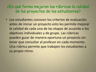 ¿En qué forma mejoran las rúbricas la calidad de los proyectos de los estudiantes?Los estudiantes conocen los criterios de evaluación antes de iniciar un proyecto esto les permite mejorar la calidad de cada una de las etapas de acuerdo a los objetivos individuales y de grupo. Las rúbricas pueden guiar de manera oportuna un proyecto sin tener que consultar al profesor en cada momento. Una rúbrica permite que trabajen los estudiantes a su propio ritmo.