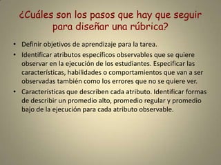 ¿Cuáles son los pasos que hay que seguir para diseñar una rúbrica?Definir objetivos de aprendizaje para la tarea. Identificar atributos específicos observables que se quiere observar en la ejecución de los estudiantes. Especificar las características, habilidades o comportamientos que van a ser observadas también como los errores que no se quiere ver.Características que describen cada atributo. Identificar formas de describir un promedio alto, promedio regular y promedio bajo de la ejecución para cada atributo observable.