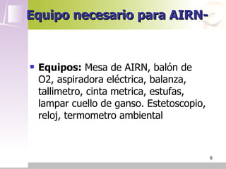 Equipo necesario para AIRN-


   Equipos: Mesa de AIRN, balón de
    O2, aspiradora eléctrica, balanza,
    tallimetro, cinta metrica, estufas,
    lampar cuello de ganso. Estetoscopio,
    reloj, termometro ambiental



                                            6
 
