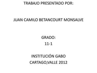 TRABAJO PRESENTADO POR:


JUAN CAMILO BETANCOURT MONSALVE



            GRADO:
             11-1

        INSTITUCIÓN GABO
       CARTAGO,VALLE 2012
 