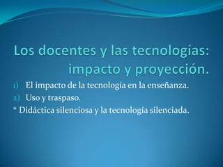 Los docentes y las tecnologías: impacto y proyección. El impacto de la tecnología en la enseñanza. Uso y traspaso. * Didáctica silenciosa y la tecnología silenciada. 
