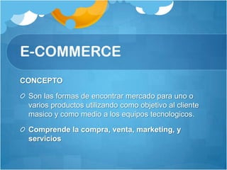 E-COMMERCE
CONCEPTO

 Son las formas de encontrar mercado para uno o
 varios productos utilizando como objetivo al cliente
 masico y como medio a los equipos tecnologicos.

 Comprende la compra, venta, marketing, y
 servicios
 