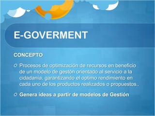 E-GOVERMENT
CONCEPTO

 Procesos de optimización de recursos en beneficio
 de un modelo de gestón orientado al servicio a la
 cidadanía, garantizando el optimo rendimiento en
 cada uno de los productos realizados o propuestos..

 Genera ideas a partir de modelos de Gestión
 
