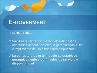 E-GOVERMENT
ESTRUCTURA

 Viabiliza la utilización de modelos de gestión
 orientados al beneficio común garantizando el fiel
 cumplimiento de los estandares propuestos

 La estructura de este modelo se establece
 geraquicamente y por niveles de servicio y
 disponibilidad
 