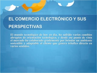 EL COMERCIO ELECTRÓNICO Y SUS
PERSPECTIVAS
El mundo tecnológico de hoy en día, ha sufrido varios cambios
abruptos de orientación tecnologica, y desde ese punto de vista
el mercado ha colaborado grademente por brindar un ambiente
sostenible y adaptable al cliente que genera trñafico directo en
varios sentidos.
 