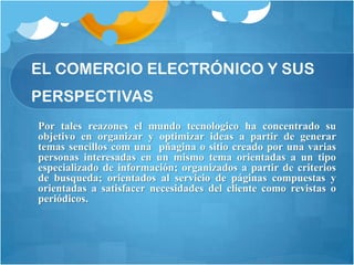 EL COMERCIO ELECTRÓNICO Y SUS
PERSPECTIVAS
Por tales reazones el mundo tecnologico ha concentrado su
objetivo en organizar y optimizar ideas a partir de generar
temas sencillos com una pñagina o sitio creado por una varias
personas interesadas en un mismo tema orientadas a un tipo
especializado de información; organizados a partir de criterios
de busqueda; orientados al servicio de páginas compuestas y
orientadas a satisfacer necesidades del cliente como revistas o
periódicos.
 