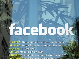 ESCUELA:  Universidad  Galileo  Guatemala ALUMNO:  Jorge Ricardo Vásquez Sánchez CARNET:  11004693 CURSO : Manejo de un LSM UNIDAD 2 : Administrando mi curso con GES! ACTIVIDAD 4:  Mi perfil en FaceBook 