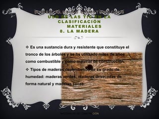 M AT E R I A L E S D E C O N S T RU C C I O N
U S O D E L A S T I C E N L A
C L A S I F I C AC I Ó N
M AT E R I A L E S
8 . L A M A D E R A
 Es una sustancia dura y resistente que constituye el
tronco de los árboles y se ha utilizado miles de años
como combustible y como material de construcción.
 Tipos de maderas dependiendo de su grado de
humedad: maderas verdes, maderas desecadas de
forma natural y maderas secas.
MATERIALES DE CONSTRUCIÓN
 