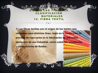M AT E R I A L E S D E C O N S T RU C C I O N
U S O D E L A S T I C E N L A
C L A S I F I C AC I Ó N
M AT E R I A L E S
1 2 . F I B R A T E X T I L
 Las fibras textiles son el origen de los tejidos que
utilizamos para distintos fines, tanto en la confección de
prendas de ropa como en la fabricación de diferentes
elementos de uso industrial, como cubiertas, envoltorios
y conducciones de fluidos.
MATERIALES DE CONSTRUCIÓN
 