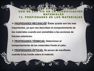 M AT E R I A L E S D E C O N S T RU C C I O N
U S O D E L A S T I C E N L A C L A S I F I C AC I Ó N
M AT E R I A L E S
1 3 . P RO P I E DA D E S D E LO S M AT E R I A L E S
 PROPIEDADES MECÁNICAS: Estas quizás son las más
importantes, ya que nos describen el comportamiento de
los materiales cuando son sometidos a las acciones de
fuerzas exteriores.
 PROPIEDADES TÉRMICAS: Determinan el
comportamiento de los materiales frente al calor.
 PROPIEDADES ÓPTICAS: Se ponen de manifiesto
cuando la luz incide sobre el material.
MATERIALES DE CONSTRUCIÓN
 